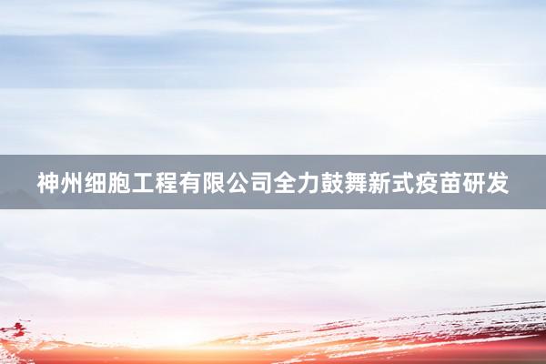 神州细胞工程有限公司全力鼓舞新式疫苗研发
